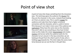 Point of view shot
A point of view shot shows something from the characters
eyes. This technique gives the audience the illusion that
they are the character in the scene, instead of just looking
at it from an exterior view. This is used to engage the
audience and make them feel a higher emotional
connection with the character, which is useful in horror
films because it can make it more scary if the audience are
captivated. If they have the same view as the character,
they aren’t able to see everything as they have limited
vision so this makes the viewer disorientated and creates
mystery and tension while the audience waits for the
character to turn around. In the top screenshot, we are
looking at the girl from the villain’s point of view, who is
holding a gun towards her. This shot makes the scene more
tense because we can see the fear in the girls face.
 