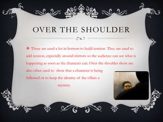 OVER THE SHOULDER 
 These are used a lot in horrors to build tension. They are used to 
add tension, especially around mirrors so the audience can see what is 
happening as soon as the character can. Over the shoulder shots are 
also often used to show that a character is being 
followed or to keep the identity of the villain a 
mystery. 
