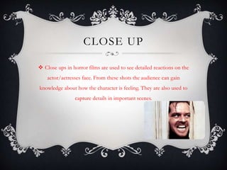 CLOSE UP 
 Close ups in horror films are used to see detailed reactions on the 
actor/actresses face. From these shots the audience can gain 
knowledge about how the character is feeling. They are also used to 
capture details in important scenes. 
 