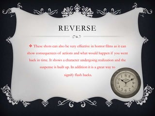REVERSE 
 These shots can also be very effective in horror films as it can 
show consequences of actions and what would happen if you went 
back in time. It shows a character undergoing realization and the 
suspense is built up. In addition it is a great way to 
signify flash backs. 
 