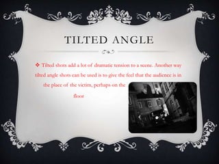 TILTED ANGLE 
 Tilted shots add a lot of dramatic tension to a scene. Another way 
tilted angle shots can be used is to give the feel that the audience is in 
the place of the victim, perhaps on the 
floor 
 