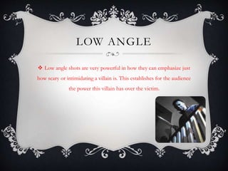 LOW ANGLE 
 Low angle shots are very powerful in how they can emphasize just 
how scary or intimidating a villain is. This establishes for the audience 
the power this villain has over the victim. 
 