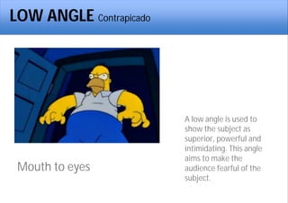 LOW ANGLE Contrapicado
Mouth to eyes
A low angle is used to
show the subject as
superior, powerful and
intimidating. This angle
aims to make the
audience fearful of the
subject.
 