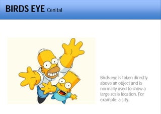 BIRDS EYE Cenital
Birds eye is taken directly
above an object and is
normally used to show a
large scale location. For
example; a city.
 