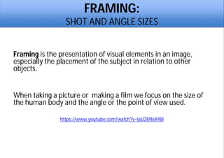 FRAMING:
SHOT AND ANGLE SIZES
Framing is the presentation of visual elements in an image,
especially the placement of the subject in relation to other
objects.
When taking a picture or making a film we focus on the size of
the human body and the angle or the point of view used.
https://www.youtube.com/watch?v=laU2MI6X48I
 