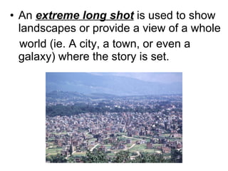 An  extreme long shot  is used to show landscapes or provide a view of a whole  world (ie. A city, a town, or even a galaxy) where the story is set. 