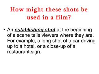 How might these shots be used in a film? An  establishing shot  at the beginning of a scene tells viewers where they are. For example, a long shot of a car driving up to a hotel, or a close-up of a restaurant sign.  
