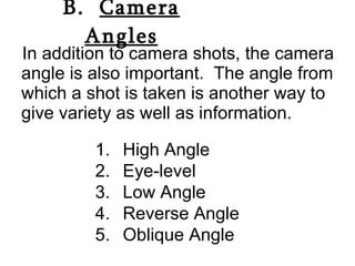 B.  Camera Angles In addition to camera shots, the camera angle is also important.  The angle from which a shot is taken is another way to give variety as well as information. High Angle  Eye-level Low Angle Reverse Angle Oblique Angle 