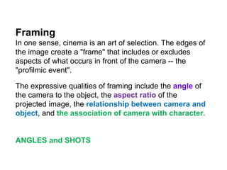 Framing  In one sense, cinema is an art of selection. The edges of the image create a "frame" that includes or excludes aspects of what occurs in front of the camera -- the "profilmic event".  The expressive qualities of framing include the  angle  of the camera to the object, the  aspect ratio  of the projected image, the  relationship between camera and object , and  the association of camera with character. ANGLES and SHOTS 