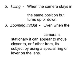5.  Tilting   -  When the camera stays in    the same position but    turns up or down. 6.  Zooming In/Out   -  Even when the    camera is    stationary it can appear to move    closer to, or further from, its    subject by using a special ring or    lever on the lens. 