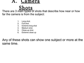A.  Camera Shots There are 3 main types of shots that describe how near or how far the camera is from the subject: Any of these shots can show one subject or more at the same time. Long shot. Full shot Extreme long shot Medium shot. Close-up shot. Extreme close up 