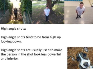 High angle shots: 
High angle shots tend to be from high up 
looking down. 
High angle shots are usually used to make 
the person in the shot look less powerful 
and inferior. 
 