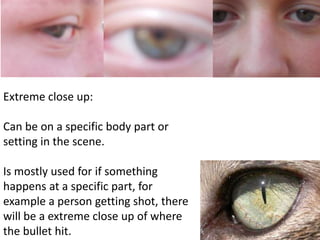 Extreme close up: 
Can be on a specific body part or 
setting in the scene. 
Is mostly used for if something 
happens at a specific part, for 
example a person getting shot, there 
will be a extreme close up of where 
the bullet hit. 
 