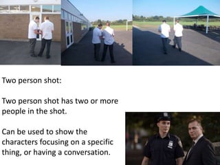 Two person shot: 
Two person shot has two or more 
people in the shot. 
Can be used to show the 
characters focusing on a specific 
thing, or having a conversation. 
