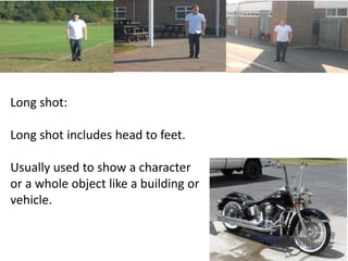 Long shot: 
Long shot includes head to feet. 
Usually used to show a character 
or a whole object like a building or 
vehicle. 
 