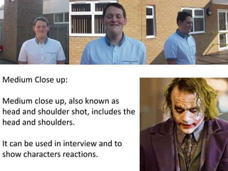 Medium Close up: 
Medium close up, also known as 
head and shoulder shot, includes the 
head and shoulders. 
It can be used in interview and to 
show characters reactions. 
 
