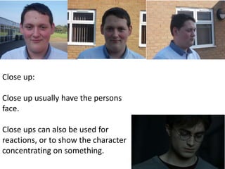 Close up: 
Close up usually have the persons 
face. 
Close ups can also be used for 
reactions, or to show the character 
concentrating on something. 
 