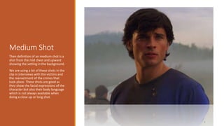 Medium Shot 
3 
Then definition of an medium shot is a 
shot from the mid chest and upward 
showing the setting in the background. 
We are using a lot of these shots in the 
clip in interviews with the victims and 
the reenactment of the crimes that 
took place. These shots are good as 
they show the facial expressions of the 
character but also their body language 
which is not always available when 
doing a close up or long shot. 
 