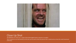 Close Up Shot 
The definition of a close up is a type of shot which tightly frames a person or an object. 
This is relevant to our documentary as this shot can be used to show the persons face in detail and can show the small movements 
of the face. 
4 
 