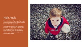 High Angle 
Then definition of high angle ‘high angle 
shot is usually when the camera angle is 
located above the eye line’ 
This give the audience the impression 
that they are of a higher authority than 
the young child. This can be used in 
many different ways for example the 
victims in our documentary are shot 
from a higher angle. 
 