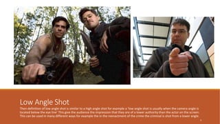 Low Angle Shot 
Then definition of low angle shot is similar to a high angle shot for example a ‘low angle shot is usually when the camera angle is 
located below the eye line’ This give the audience the impression that they are of a lower authority than the actor on the screen. 
This can be used in many different ways for example the in the reenactment of the crime the criminal is shot from a lower angle. 
6 
 