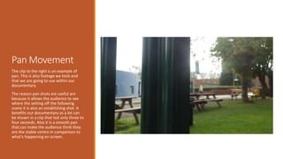 Pan Movement 
The clip to the right is an example of 
pan. This is also footage we took and 
that we are going to use within our 
documentary. 
The reason pan shots are useful are 
because it allows the audience to see 
where the setting off the following 
scene it is also an establishing shot. It 
benefits our documentary as a lot can 
be shown in a clip that last only three to 
four seconds. Also it is a smooth pan 
that can make the audience think they 
are the stable centre in comparison to 
what's happening on screen. 
