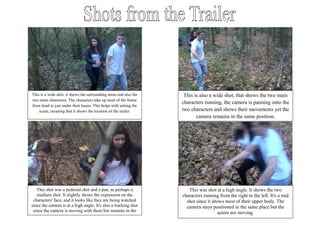 This is a wide shot, it shows the surrounding areas and also the    This is also a wide shot, that shows the two main
two main characters. The characters take up most of the frame
                                                                   characters running, the camera is panning onto the
from head to just under their knees. This helps with setting the
    scene, meaning that it shows the location of the trailer.      two characters and shows their movements yet the
                                                                          camera remains in the same position.




   This shot was a pedestal shot and a pan, as perhaps a              This was shot at a high angle. It shows the two
   medium shot. It slightly shows the expression on the            characters running from the right to the left. It's a mid
 characters' face, and it looks like they are being watched          shot since it shows most of their upper body. The
since the camera is at a high angle. It's also a tracking shot       camera stays positioned in the same place but the
 since the camera is moving with them but remains in the                             actors are moving.
                       same position.
 