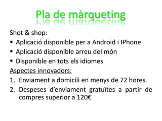 Shot & shop:
 Aplicació disponible per a Android i IPhone
 Aplicació disponible arreu del món
 Disponible en tots els idiomes
Aspectes innovadors:
1. Enviament a domicili en menys de 72 hores.
2. Despeses d’enviament gratuïtes a partir de
compres superior a 120€
Pla de màrqueting
 