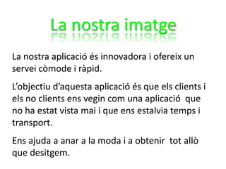 La nostra imatge
La nostra aplicació és innovadora i ofereix un
servei còmode i ràpid.
L’objectiu d’aquesta aplicació és que els clients i
els no clients ens vegin com una aplicació que
no ha estat vista mai i que ens estalvia temps i
transport.
Ens ajuda a anar a la moda i a obtenir tot allò
que desitgem.
 