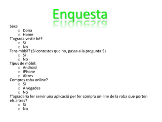 Sexe
o Dona
o Home
T'agrada vestir bé?
o Si
o No
Tens mòbil? (Si contestes que no, passa a la pregunta 5)
o Si
o No
Tipus de mòbil:
o Android
o IPhone
o Altres
Compres roba online?
o Si
o A vegades
o No
T'agradaria fer servir una aplicació per fer compra on-line de la roba que porten
els altres?
o Si
o No
Enquesta
 