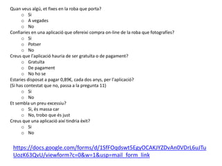 Quan veus algú, et fixes en la roba que porta?
o Si
o A vegades
o No
Confiaries en una aplicació que ofereixi compra on-line de la roba que fotografíes?
o Si
o Potser
o No
Creus que l'aplicació hauria de ser gratuïta o de pagament?
o Gratuïta
o De pagament
o No ho se
Estaries disposat a pagar 0,89€, cada dos anys, per l'aplicació?
(Si has contestat que no, passa a la pregunta 11)
o Si
o No
Et sembla un preu excessiu?
o Si, és massa car
o No, trobo que és just
Creus que una aplicació així tindria èxit?
o Si
o No
https://docs.google.com/forms/d/1SfFOqdswt5EgyOCAKJYZDvAn0VDrL6uJTu
UozK63QvU/viewform?c=0&w=1&usp=mail_form_link
 