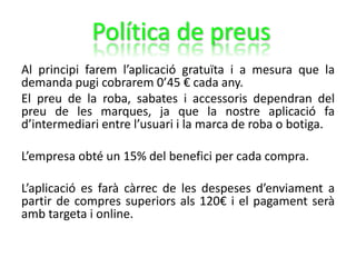Al principi farem l’aplicació gratuïta i a mesura que la
demanda pugi cobrarem 0’45 € cada any.
El preu de la roba, sabates i accessoris dependran del
preu de les marques, ja que la nostre aplicació fa
d’intermediari entre l’usuari i la marca de roba o botiga.
L’empresa obté un 15% del benefici per cada compra.
L’aplicació es farà càrrec de les despeses d’enviament a
partir de compres superiors als 120€ i el pagament serà
amb targeta i online.
Política de preus
 