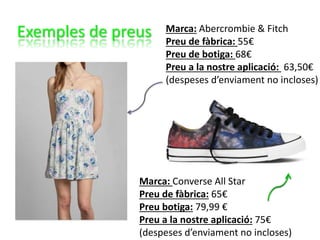 Exemples de preus Marca: Abercrombie & Fitch
Preu de fàbrica: 55€
Preu de botiga: 68€
Preu a la nostre aplicació: 63,50€
(despeses d’enviament no incloses)
Marca: Converse All Star
Preu de fàbrica: 65€
Preu botiga: 79,99 €
Preu a la nostre aplicació: 75€
(despeses d’enviament no incloses)
 