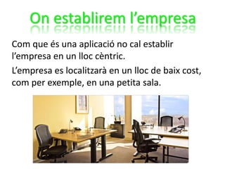 On establirem l’empresa
Com que és una aplicació no cal establir
l’empresa en un lloc cèntric.
L’empresa es localitzarà en un lloc de baix cost,
com per exemple, en una petita sala.
 