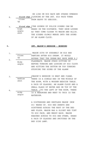 8. blured edge
close
up
9. blured edge
high
angle
shot
1.
Close
up
2.
Wide
angle
3.
medium
shot
4.
wide
angle
HE LIES ON HIS BACK AND STARES UPWARDS
LOOKING AT THE SKY. HIS FACE TURNS
FROM HAPPY TO SERIOUS.
THE SOUNDS OF POLICE SIRENS CAN BE
HEARD IN THE DISTANCE. THEY GROW LOUDER
AS THEY COME CLOSER TO MASON AND ELLIE.
THE SIRENS SLOWLY MERGE INTO THE SOUND
OF AN ALARM CLOCK.
INT. MASON'S BEDROOM - MORNING2.
MASON SITS UP SUDDENLY IN HIS BED
PANTING AFTER HIS DREAM. IT WOULD
APPEAR THAT THE DREAM MAY HAVE BEEN A
FLASHBACK. MASON STAYS SITTING UP
BEFORE TURNING AND LOOKING AT HIS CLOCK
AND HITTING THE BUTTON ON TOP TURNING
STOPPING THE SOUND OF THE ALARM
MASON'S BEDROOM IS NEAT AND CLEAN.
THERE IS A SINGLE BED IN THE MIDDLE OF
THE ROOM, WITH A WOODEN BEDSIDE TABLE.
A PAIR OF GLASSES, AN ALARM CLOCK AND A
SMALL GLASS OF WATER ARE ON TOP OF THE
TABLE. TO THE LEFT OF THE ROOM, THERE
IS A WARDROBE AND NEXT TO THIS IS THE
BATHROOM.
A DISTRESSED AND RESTLESS MASON (NOW
45) WAKES UP. HIS BED SHEETS ARE
SCATTERED ACROSS THE REST OF THE BED
AND FLOOR. MASON HAS A SLIGHT RED TINT
TO HIS FACE, AND MESSY HAIR. MASON
REACHES ACROSS TO HIS BED STAND, GRABS
A PAIR OF GLASSES AND SWITCHES ON THE
BED SIDE LAMP.
 