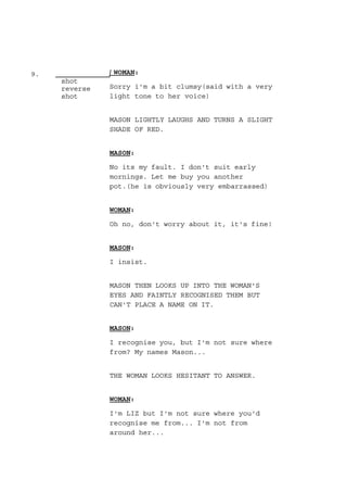 9.
shot
reverse
shot
WOMAN:
Sorry i'm a bit clumsy(said with a very
light tone to her voice)
MASON LIGHTLY LAUGHS AND TURNS A SLIGHT
SHADE OF RED.
MASON:
No its my fault. I don't suit early
mornings. Let me buy you another
pot.(he is obviously very embarrassed)
WOMAN:
Oh no, don't worry about it, it's fine!
MASON:
I insist.
MASON THEN LOOKS UP INTO THE WOMAN'S
EYES AND FAINTLY RECOGNISED THEM BUT
CAN'T PLACE A NAME ON IT.
MASON:
I recognise you, but I'm not sure where
from? My names Mason...
THE WOMAN LOOKS HESITANT TO ANSWER.
WOMAN:
I'm LIZ but I'm not sure where you'd
recognise me from... I'm not from
around her...
 