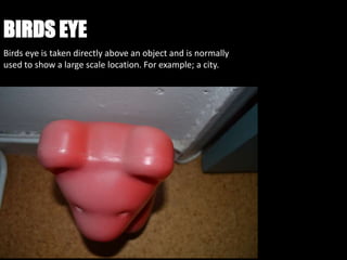 BIRDS EYE
Birds eye is taken directly above an object and is normally
used to show a large scale location. For example; a city.
 