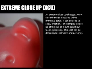 EXTREME CLOSE UP (XCU)
                  An extreme close up shot gets very
                  close to the subject and shows
                  immense detail. It can be used to
                  show emotion. For example; a close
                  up of the eye or mouth can show
                  facial expression. This shot can be
                  described as intrusive and personal.
 