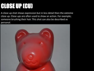 CLOSE UP (CU)
A close up shot shows expression but in less detail then the extreme
close up. Close ups are often used to show an action. For example;
someone brushing their hair. This shot can also be described as
personal.
 