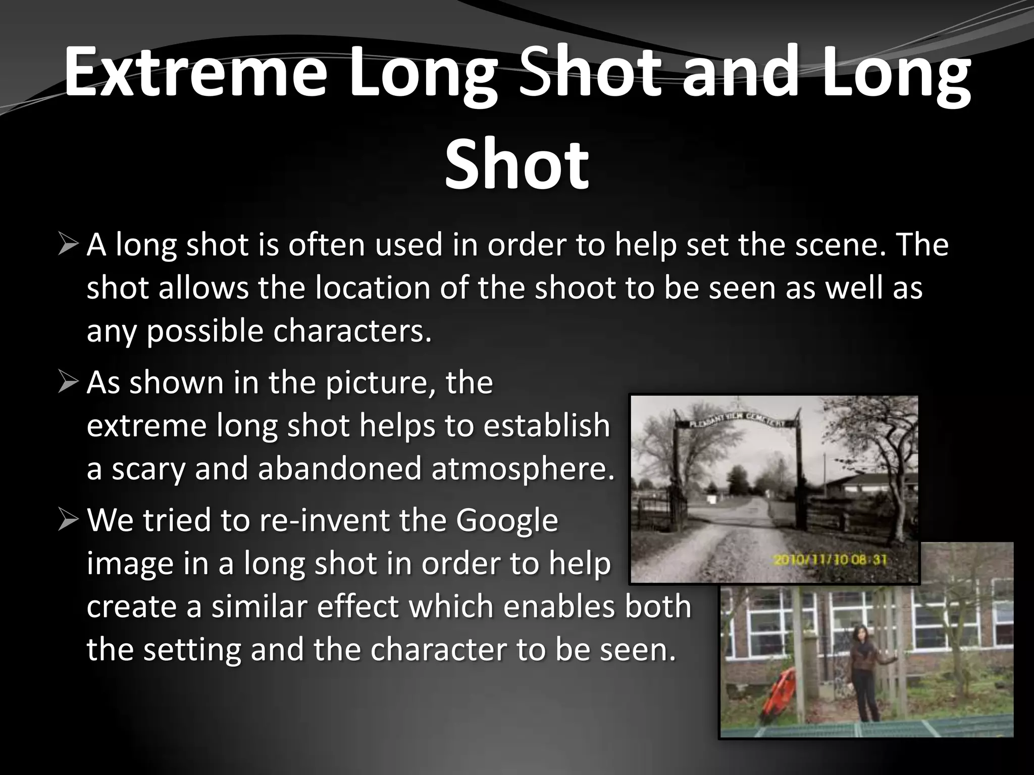 Extreme Long Shot and Long
           Shot
 A long shot is often used in order to help set the scene. The
  shot allows the location of the shoot to be seen as well as
  any possible characters.
 As shown in the picture, the
  extreme long shot helps to establish
  a scary and abandoned atmosphere.
 We tried to re-invent the Google
  image in a long shot in order to help
  create a similar effect which enables both
  the setting and the character to be seen.
 