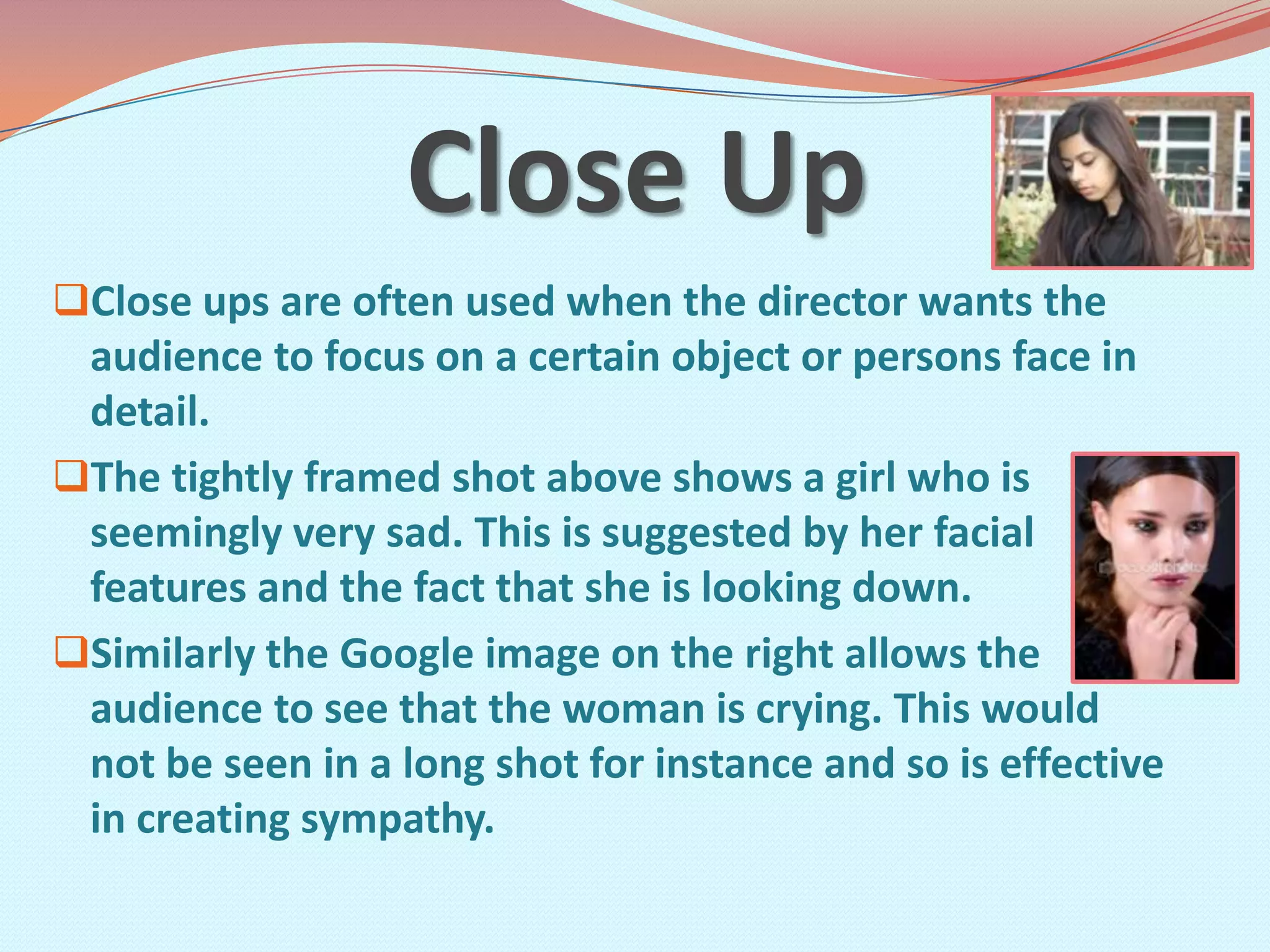Close Up
Close ups are often used when the director wants the
 audience to focus on a certain object or persons face in
 detail.
The tightly framed shot above shows a girl who is
 seemingly very sad. This is suggested by her facial
 features and the fact that she is looking down.
Similarly the Google image on the right allows the
 audience to see that the woman is crying. This would
 not be seen in a long shot for instance and so is effective
 in creating sympathy.
 
