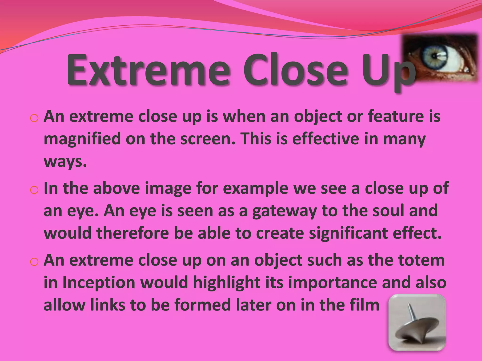 Extreme Close Up
o An extreme close up is when an object or feature is
  magnified on the screen. This is effective in many
  ways.
o In the above image for example we see a close up of
  an eye. An eye is seen as a gateway to the soul and
  would therefore be able to create significant effect.
o An extreme close up on an object such as the totem
  in Inception would highlight its importance and also
  allow links to be formed later on in the film
 