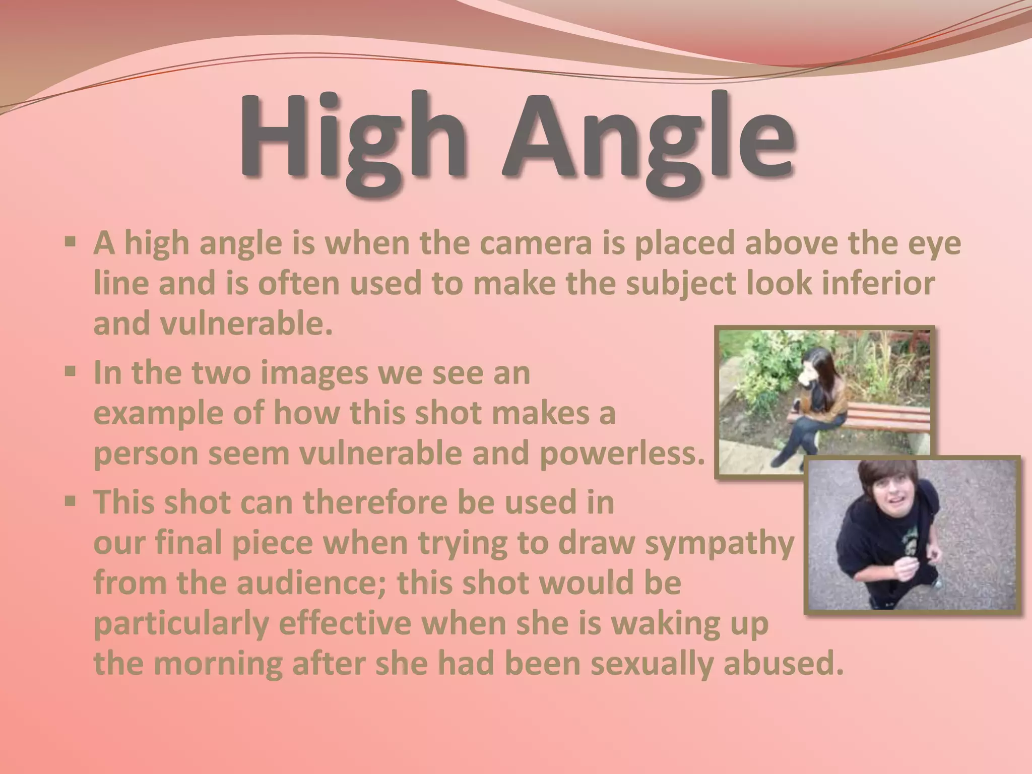High Angle
 A high angle is when the camera is placed above the eye
  line and is often used to make the subject look inferior
  and vulnerable.
 In the two images we see an
  example of how this shot makes a
  person seem vulnerable and powerless.
 This shot can therefore be used in
  our final piece when trying to draw sympathy
  from the audience; this shot would be
  particularly effective when she is waking up
  the morning after she had been sexually abused.
 
