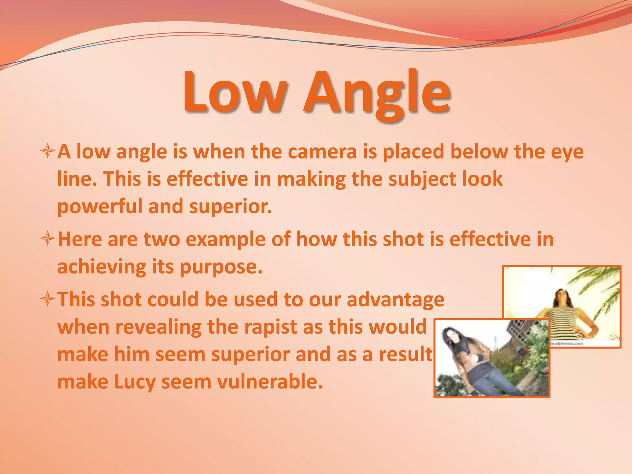 Low Angle
A low angle is when the camera is placed below the eye
 line. This is effective in making the subject look
 powerful and superior.
Here are two example of how this shot is effective in
 achieving its purpose.
This shot could be used to our advantage
 when revealing the rapist as this would
 make him seem superior and as a result
 make Lucy seem vulnerable.
 