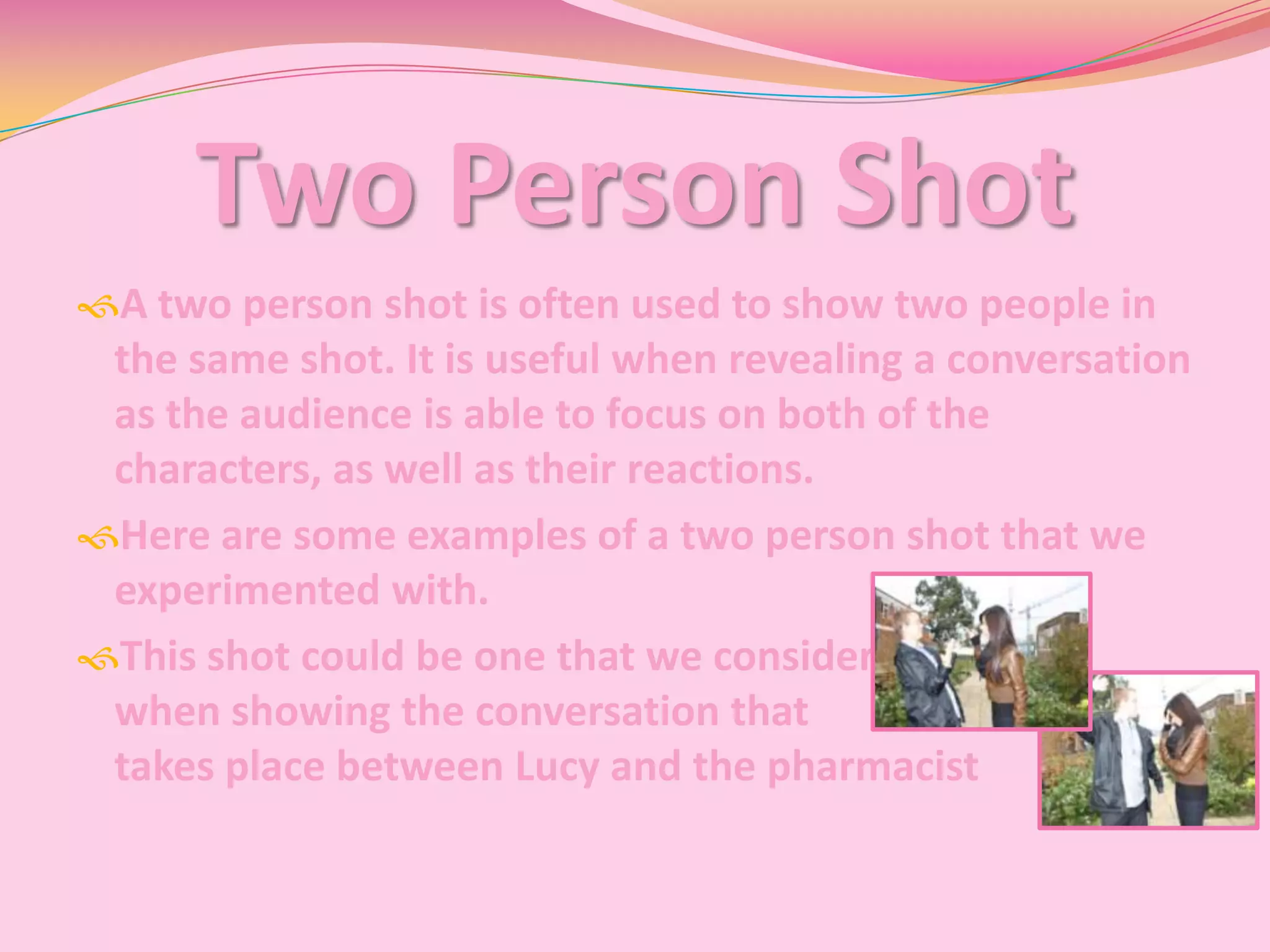 Two Person Shot
A two person shot is often used to show two people in
 the same shot. It is useful when revealing a conversation
 as the audience is able to focus on both of the
 characters, as well as their reactions.
Here are some examples of a two person shot that we
 experimented with.
This shot could be one that we consider
 when showing the conversation that
 takes place between Lucy and the pharmacist
 