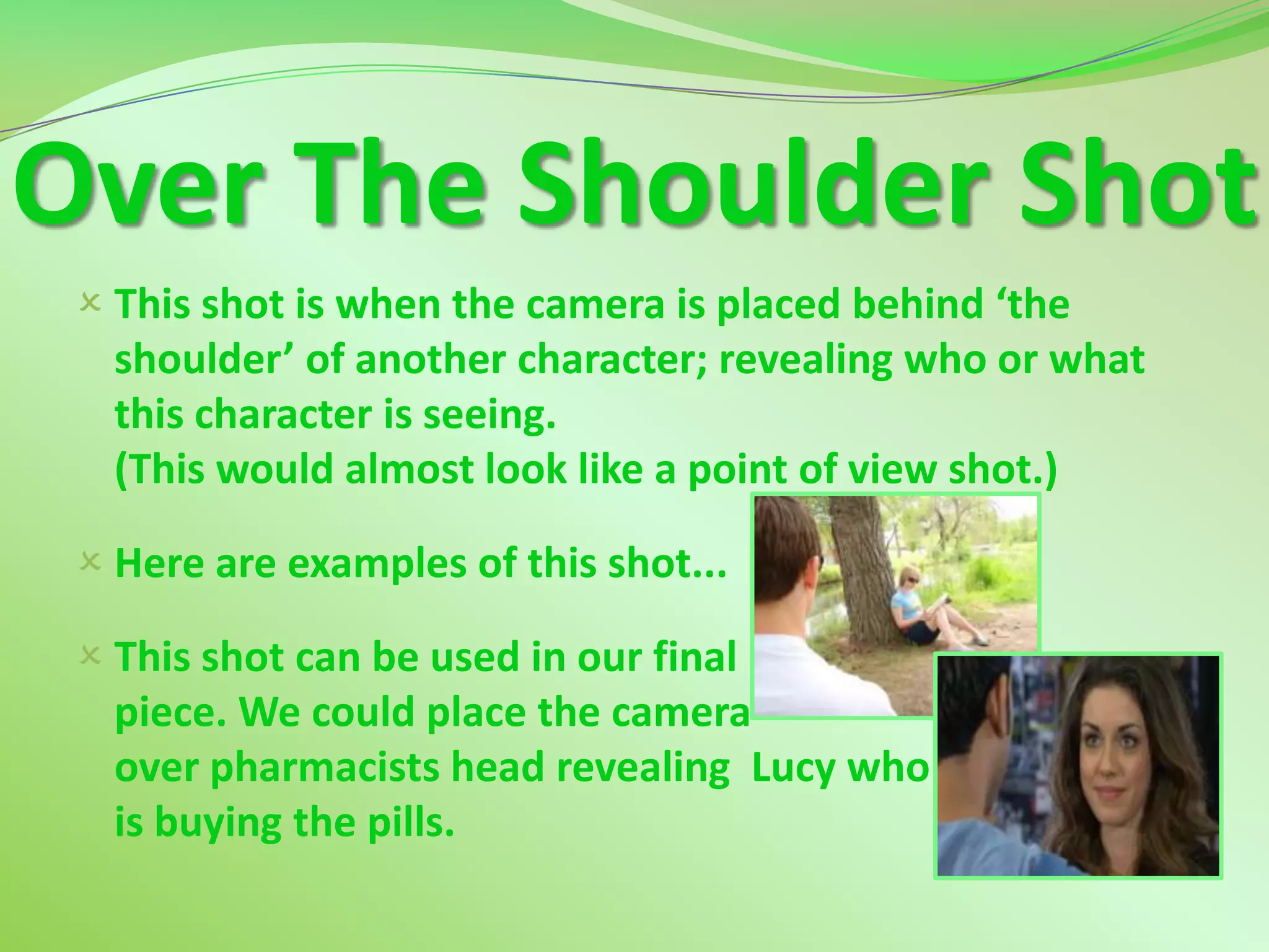 Over The Shoulder Shot
  This shot is when the camera is placed behind ‘the
   shoulder’ of another character; revealing who or what
   this character is seeing.
   (This would almost look like a point of view shot.)

  Here are examples of this shot...

  This shot can be used in our final
   piece. We could place the camera
   over pharmacists head revealing Lucy who
   is buying the pills.
 