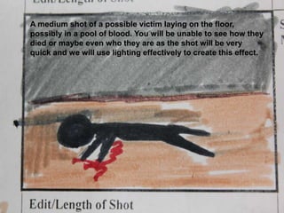 A medium shot of a possible victim laying on the floor, possibly in a pool of blood. You will be unable to see how they died or maybe even who they are as the shot will be very quick and we will use lighting effectively to create this effect. 