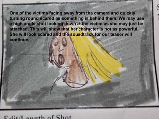 One of the victims facing away from the camera and quickly turning round scared as something is behind them. We may use a high angle shot looking down at the victim as she may just be attacked. This will show that her character is not as powerful. She will look scared and the soundtrack for our teaser will continue.
