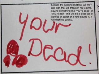 Excuse the spelling mistake, we may use sign that will threaten his victims, saying something like “you're dead” or “you’re next” This will be a close up of a piece of paper or a note saying it. It will flash up quickly.