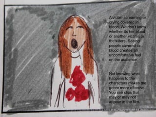 A victim screaming or crying covered in blood. We don’t know whether its her blood or another victims or the killers. Seeing people covered in blood creates an uncomfortable feel on the audience.Not knowing what happens to the characters makes the genre more effective. You see clips that may or may not appear in the film.